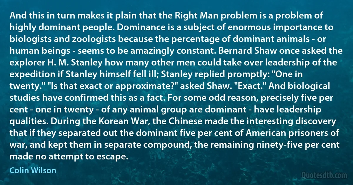 And this in turn makes it plain that the Right Man problem is a problem of highly dominant people. Dominance is a subject of enormous importance to biologists and zoologists because the percentage of dominant animals - or human beings - seems to be amazingly constant. Bernard Shaw once asked the explorer H. M. Stanley how many other men could take over leadership of the expedition if Stanley himself fell ill; Stanley replied promptly: "One in twenty." "Is that exact or approximate?" asked Shaw. "Exact." And biological studies have confirmed this as a fact. For some odd reason, precisely five per cent - one in twenty - of any animal group are dominant - have leadership qualities. During the Korean War, the Chinese made the interesting discovery that if they separated out the dominant five per cent of American prisoners of war, and kept them in separate compound, the remaining ninety-five per cent made no attempt to escape. (Colin Wilson)