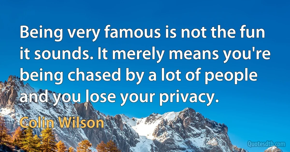 Being very famous is not the fun it sounds. It merely means you're being chased by a lot of people and you lose your privacy. (Colin Wilson)