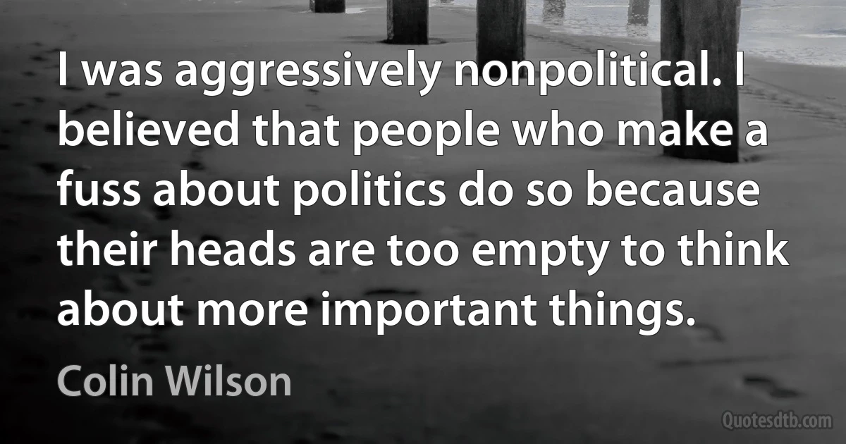 I was aggressively nonpolitical. I believed that people who make a fuss about politics do so because their heads are too empty to think about more important things. (Colin Wilson)