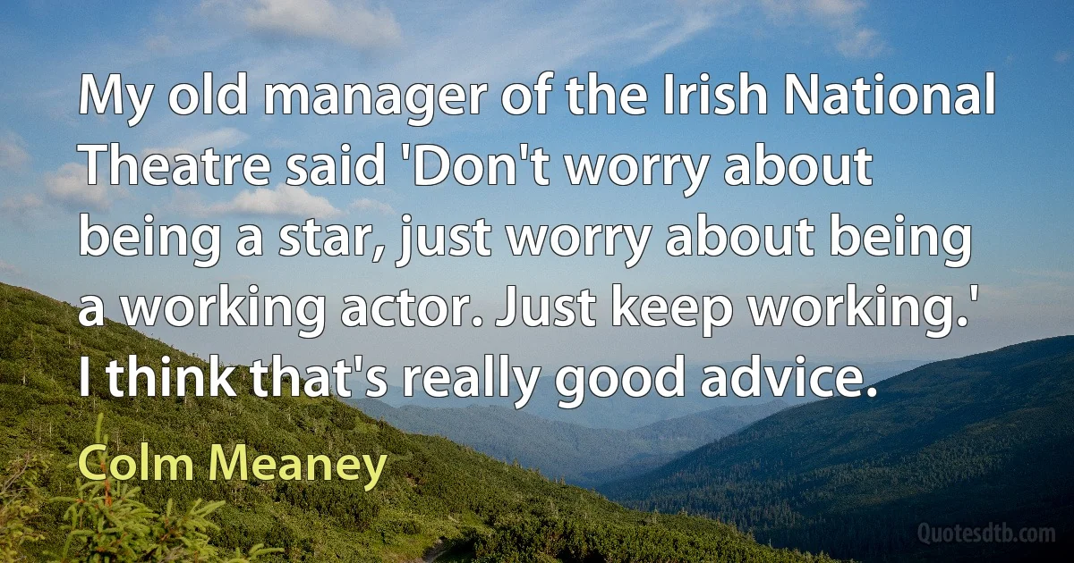 My old manager of the Irish National Theatre said 'Don't worry about being a star, just worry about being a working actor. Just keep working.' I think that's really good advice. (Colm Meaney)