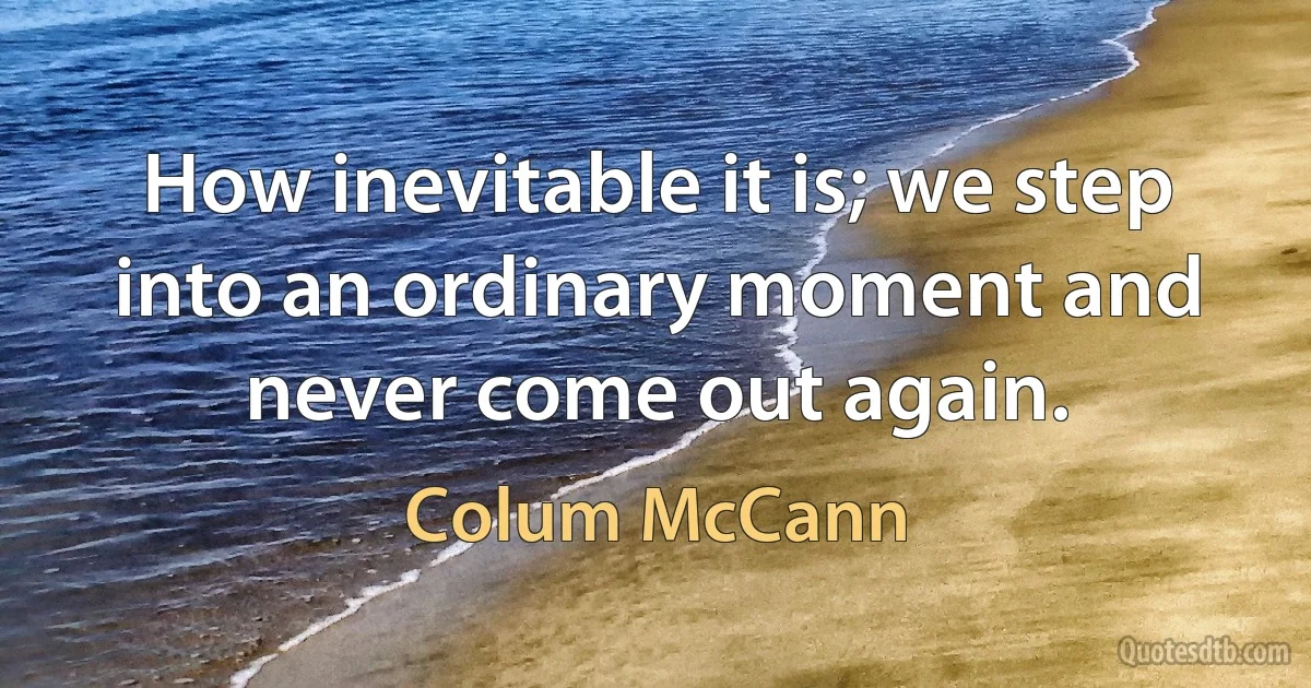 How inevitable it is; we step into an ordinary moment and never come out again. (Colum McCann)