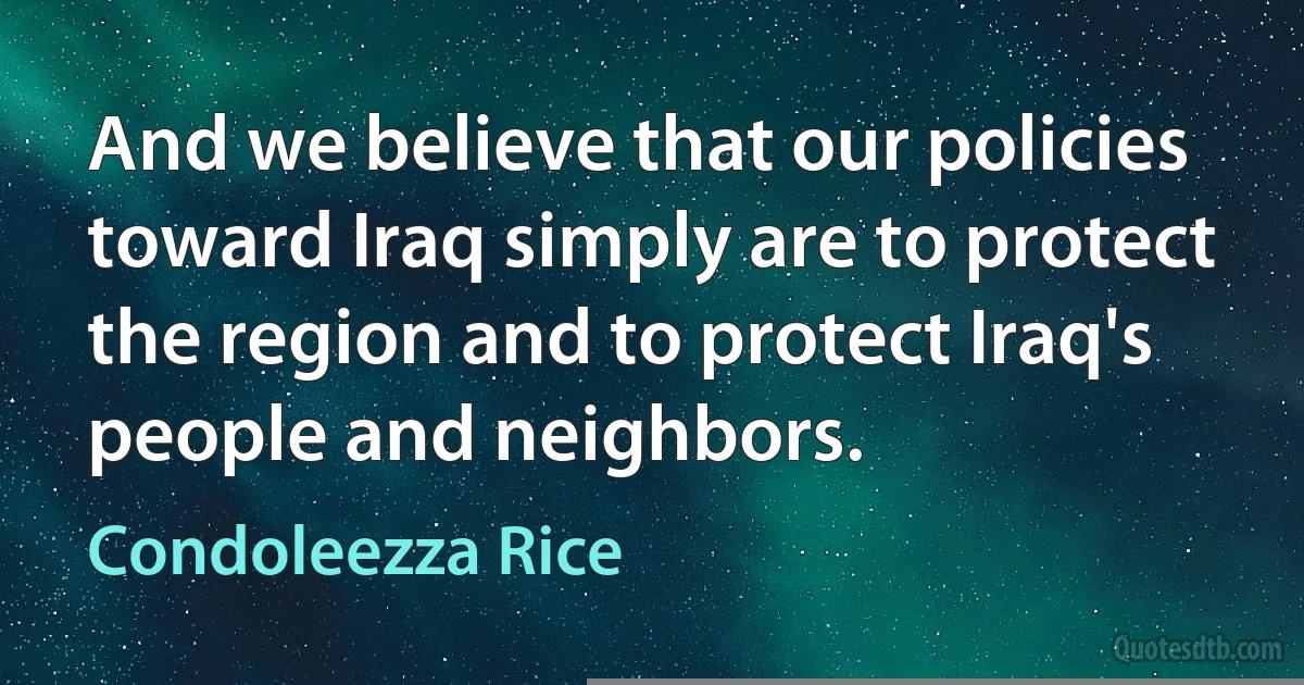 And we believe that our policies toward Iraq simply are to protect the region and to protect Iraq's people and neighbors. (Condoleezza Rice)