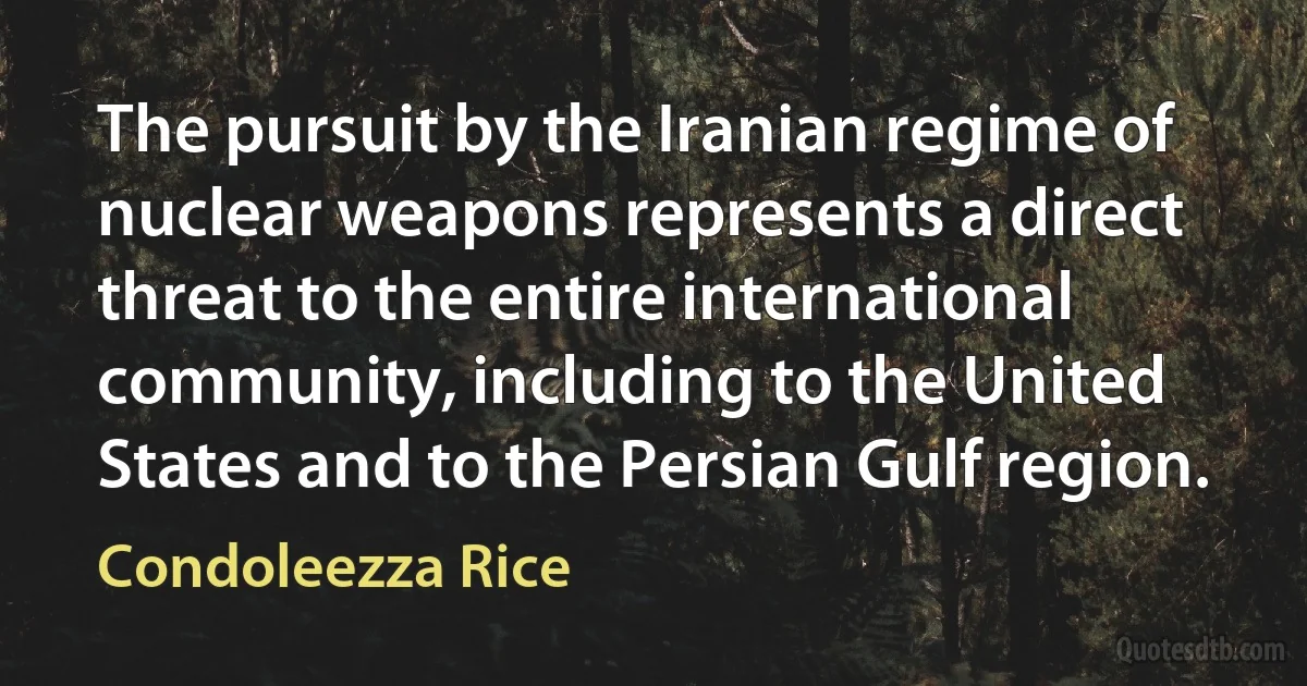 The pursuit by the Iranian regime of nuclear weapons represents a direct threat to the entire international community, including to the United States and to the Persian Gulf region. (Condoleezza Rice)