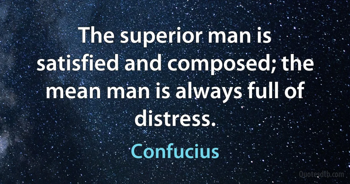 The superior man is satisfied and composed; the mean man is always full of distress. (Confucius)