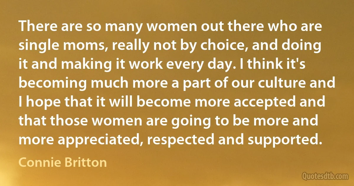 There are so many women out there who are single moms, really not by choice, and doing it and making it work every day. I think it's becoming much more a part of our culture and I hope that it will become more accepted and that those women are going to be more and more appreciated, respected and supported. (Connie Britton)