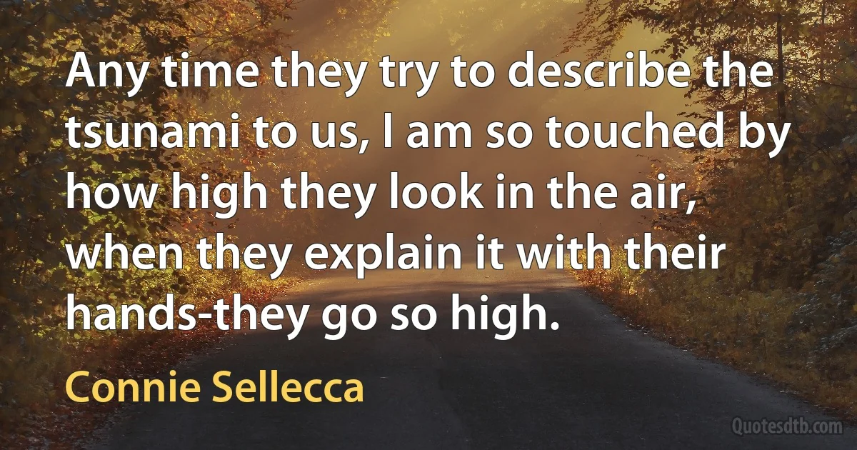 Any time they try to describe the tsunami to us, I am so touched by how high they look in the air, when they explain it with their hands-they go so high. (Connie Sellecca)