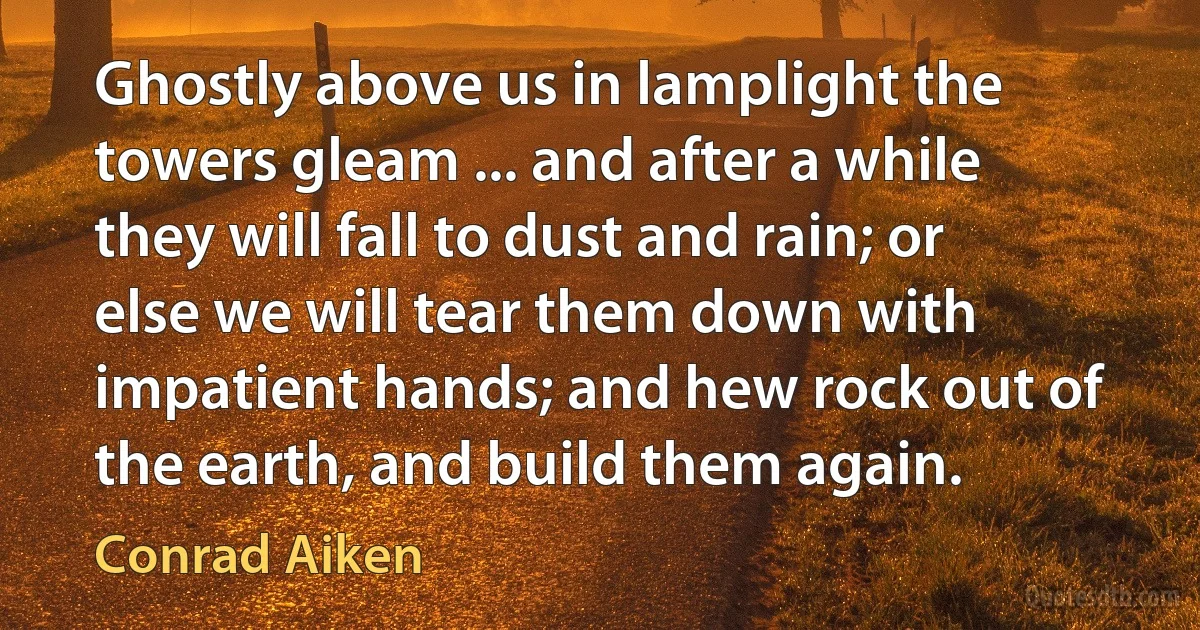 Ghostly above us in lamplight the towers gleam ... and after a while they will fall to dust and rain; or else we will tear them down with impatient hands; and hew rock out of the earth, and build them again. (Conrad Aiken)