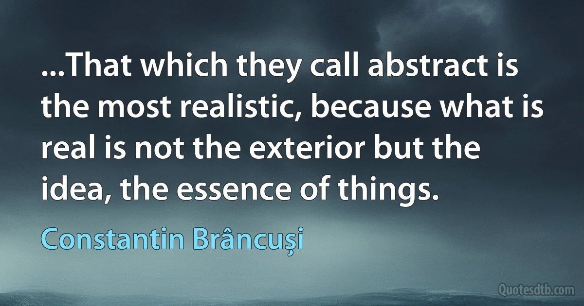 ...That which they call abstract is the most realistic, because what is real is not the exterior but the idea, the essence of things. (Constantin Brâncuși)