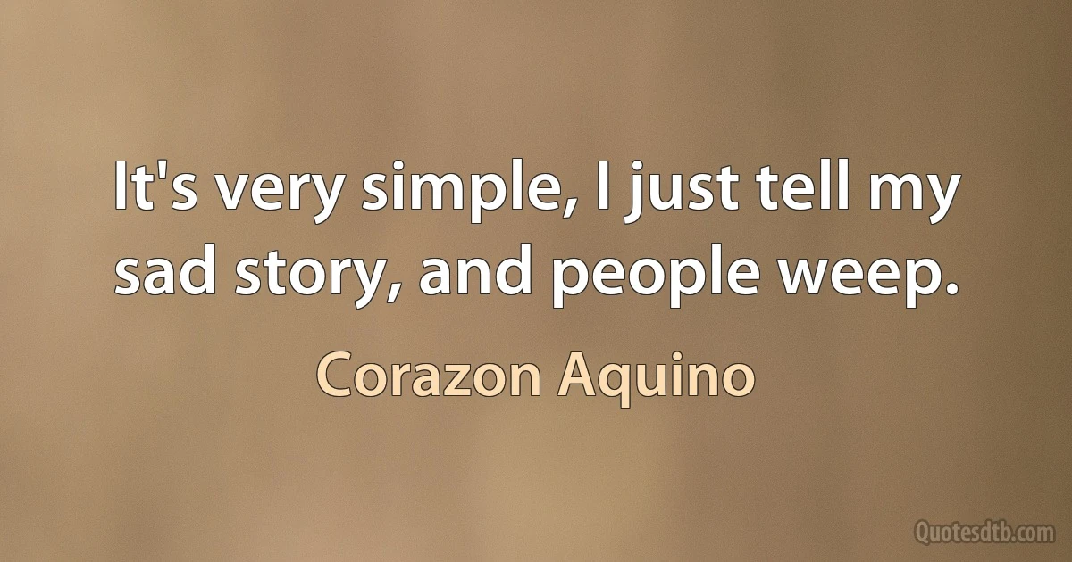 It's very simple, I just tell my sad story, and people weep. (Corazon Aquino)