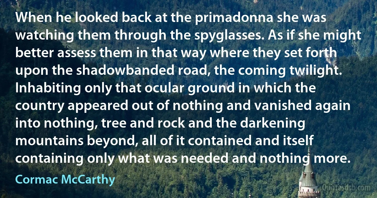 When he looked back at the primadonna she was watching them through the spyglasses. As if she might better assess them in that way where they set forth upon the shadowbanded road, the coming twilight. Inhabiting only that ocular ground in which the country appeared out of nothing and vanished again into nothing, tree and rock and the darkening mountains beyond, all of it contained and itself containing only what was needed and nothing more. (Cormac McCarthy)