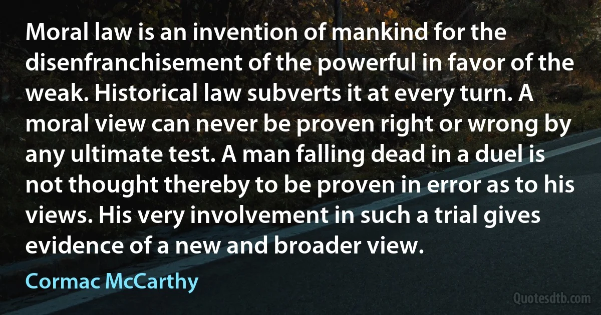 Moral law is an invention of mankind for the disenfranchisement of the powerful in favor of the weak. Historical law subverts it at every turn. A moral view can never be proven right or wrong by any ultimate test. A man falling dead in a duel is not thought thereby to be proven in error as to his views. His very involvement in such a trial gives evidence of a new and broader view. (Cormac McCarthy)