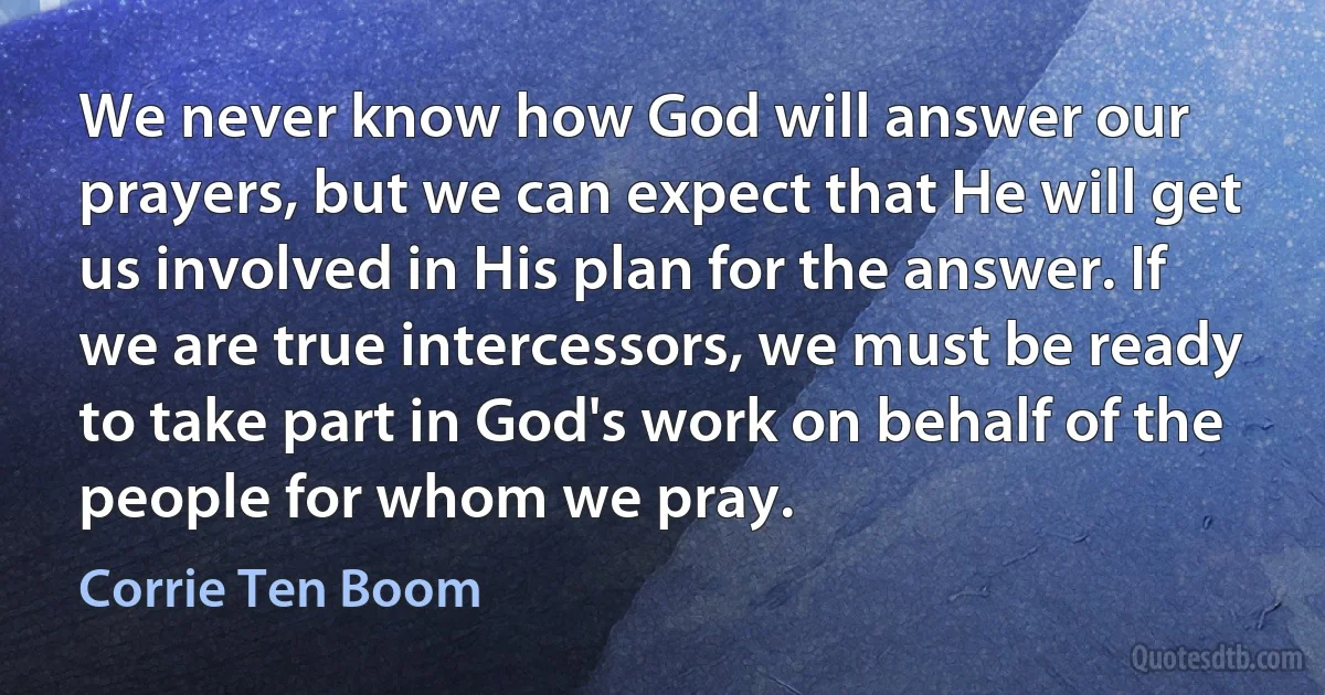 We never know how God will answer our prayers, but we can expect that He will get us involved in His plan for the answer. If we are true intercessors, we must be ready to take part in God's work on behalf of the people for whom we pray. (Corrie Ten Boom)