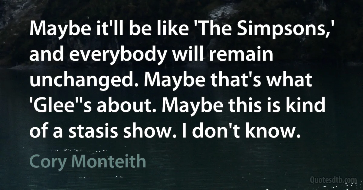 Maybe it'll be like 'The Simpsons,' and everybody will remain unchanged. Maybe that's what 'Glee''s about. Maybe this is kind of a stasis show. I don't know. (Cory Monteith)