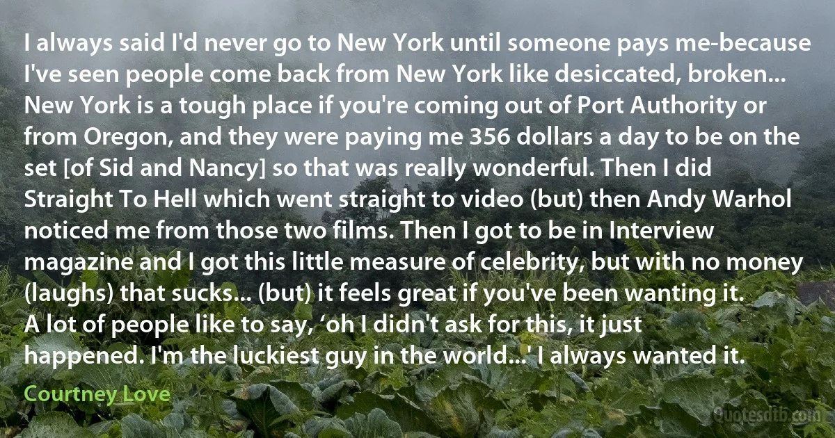 I always said I'd never go to New York until someone pays me-because I've seen people come back from New York like desiccated, broken... New York is a tough place if you're coming out of Port Authority or from Oregon, and they were paying me 356 dollars a day to be on the set [of Sid and Nancy] so that was really wonderful. Then I did Straight To Hell which went straight to video (but) then Andy Warhol noticed me from those two films. Then I got to be in Interview magazine and I got this little measure of celebrity, but with no money (laughs) that sucks... (but) it feels great if you've been wanting it. A lot of people like to say, ‘oh I didn't ask for this, it just happened. I'm the luckiest guy in the world...' I always wanted it. (Courtney Love)