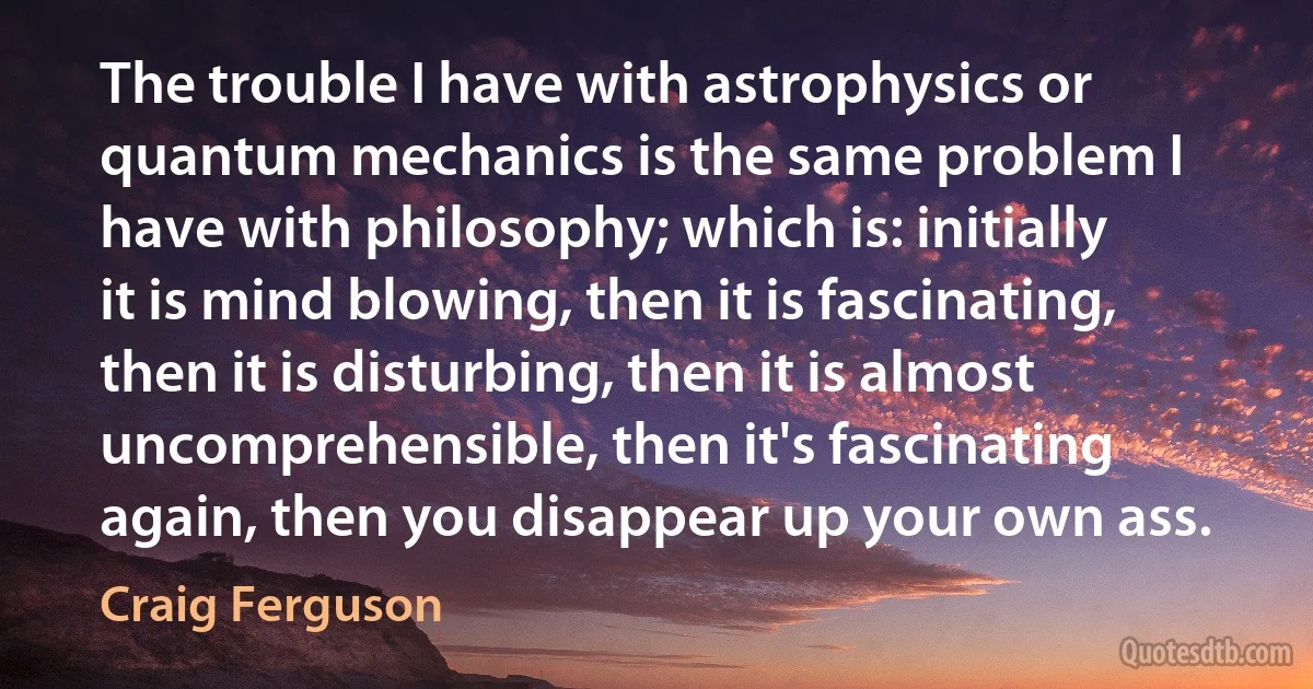 The trouble I have with astrophysics or quantum mechanics is the same problem I have with philosophy; which is: initially it is mind blowing, then it is fascinating, then it is disturbing, then it is almost uncomprehensible, then it's fascinating again, then you disappear up your own ass. (Craig Ferguson)