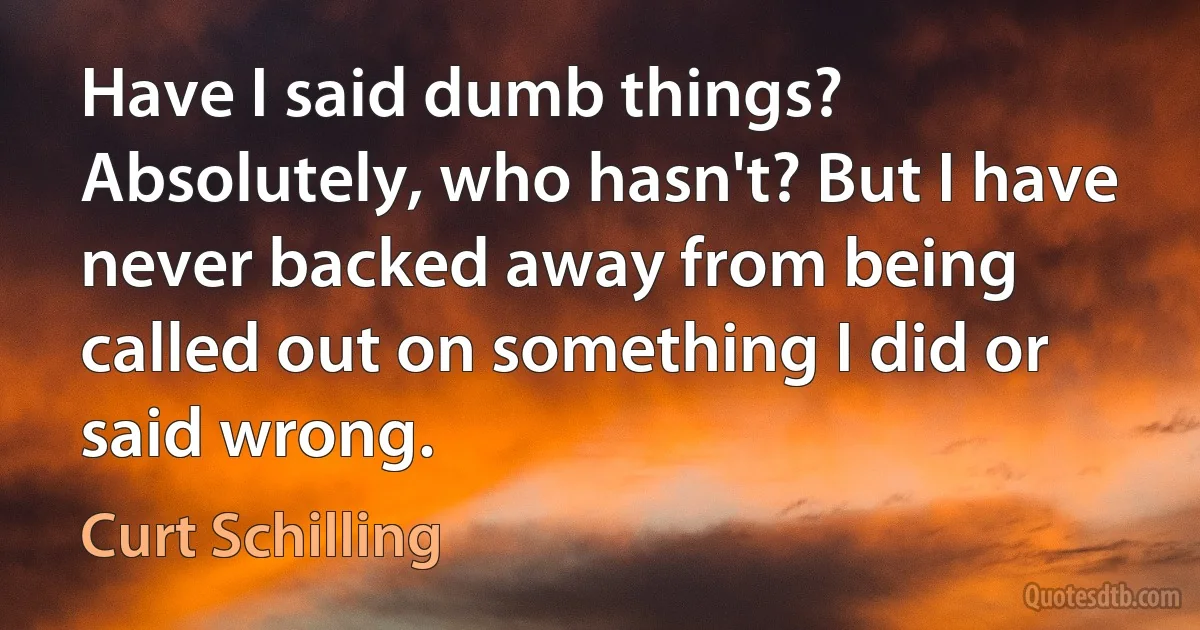 Have I said dumb things? Absolutely, who hasn't? But I have never backed away from being called out on something I did or said wrong. (Curt Schilling)