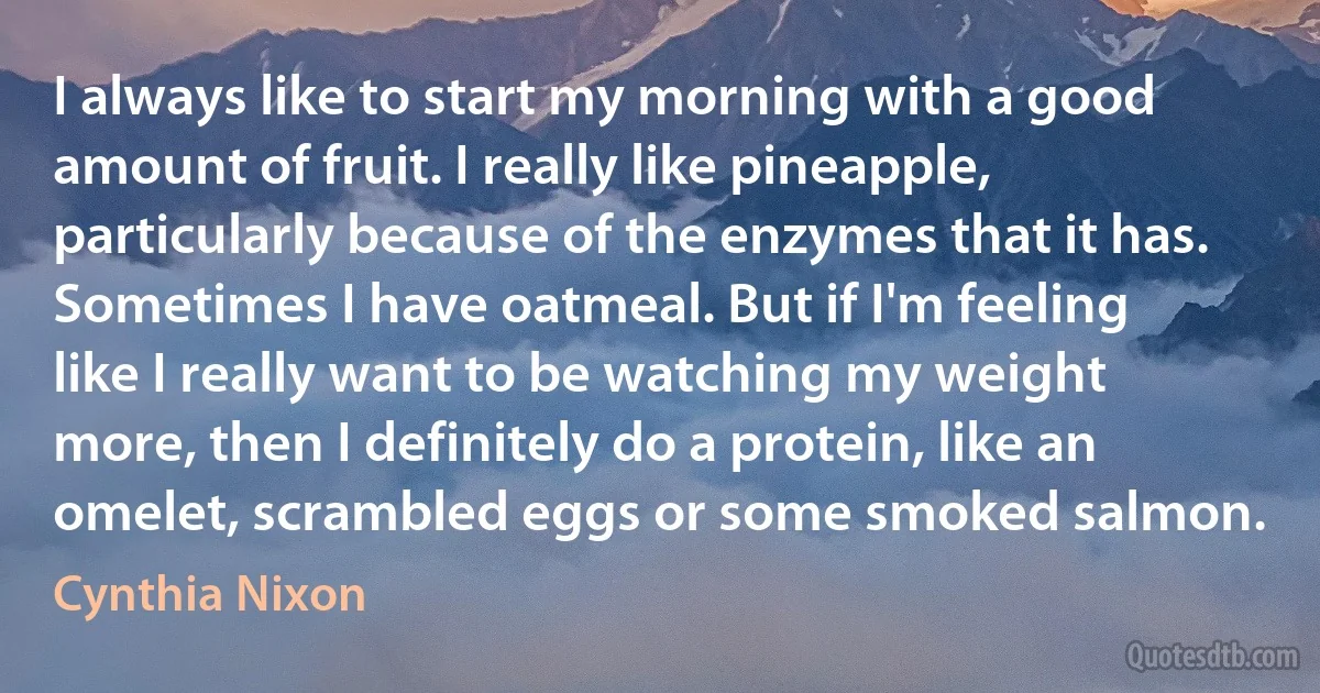 I always like to start my morning with a good amount of fruit. I really like pineapple, particularly because of the enzymes that it has. Sometimes I have oatmeal. But if I'm feeling like I really want to be watching my weight more, then I definitely do a protein, like an omelet, scrambled eggs or some smoked salmon. (Cynthia Nixon)