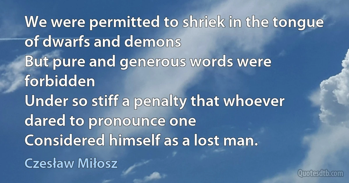 We were permitted to shriek in the tongue of dwarfs and demons
But pure and generous words were forbidden
Under so stiff a penalty that whoever dared to pronounce one
Considered himself as a lost man. (Czesław Miłosz)