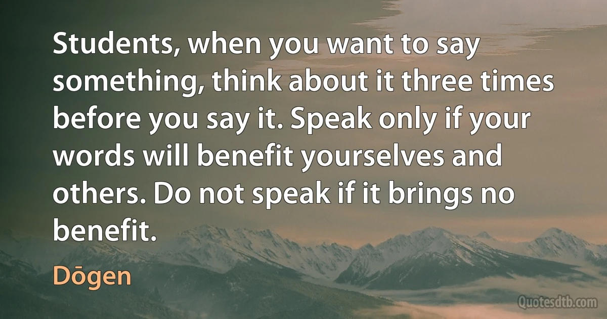 Students, when you want to say something, think about it three times before you say it. Speak only if your words will benefit yourselves and others. Do not speak if it brings no benefit. (Dōgen)