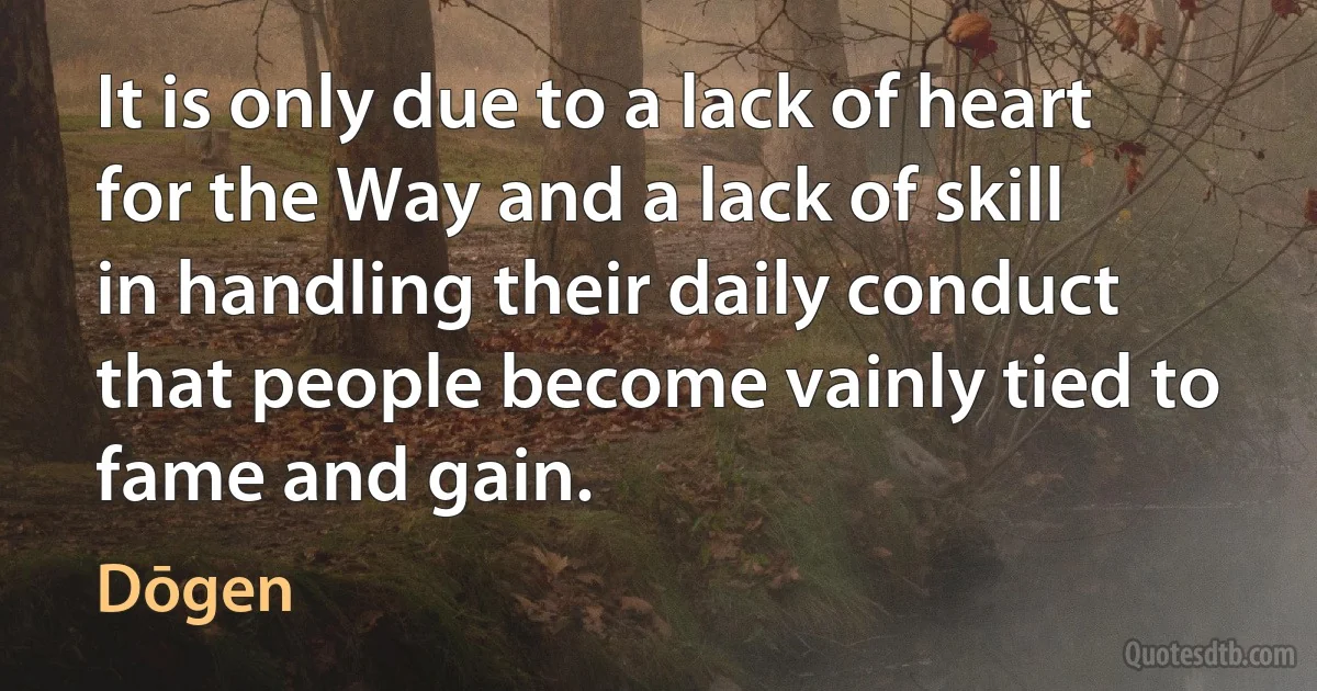 It is only due to a lack of heart for the Way and a lack of skill in handling their daily conduct that people become vainly tied to fame and gain. (Dōgen)