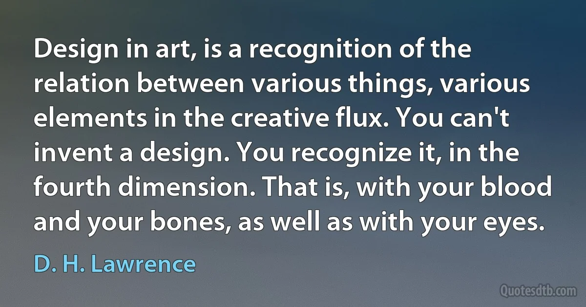 Design in art, is a recognition of the relation between various things, various elements in the creative flux. You can't invent a design. You recognize it, in the fourth dimension. That is, with your blood and your bones, as well as with your eyes. (D. H. Lawrence)