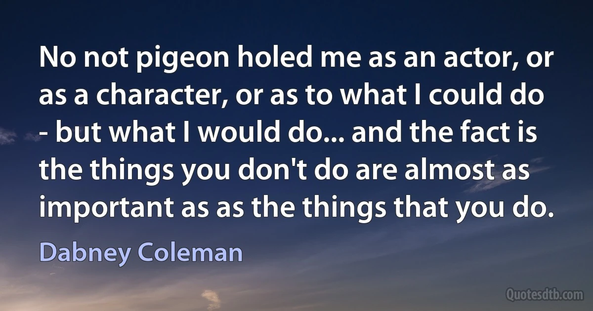 No not pigeon holed me as an actor, or as a character, or as to what I could do - but what I would do... and the fact is the things you don't do are almost as important as as the things that you do. (Dabney Coleman)