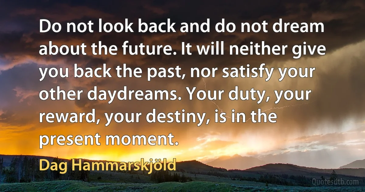 Do not look back and do not dream about the future. It will neither give you back the past, nor satisfy your other daydreams. Your duty, your reward, your destiny, is in the present moment. (Dag Hammarskjöld)