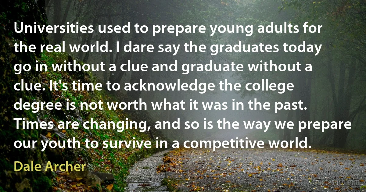 Universities used to prepare young adults for the real world. I dare say the graduates today go in without a clue and graduate without a clue. It's time to acknowledge the college degree is not worth what it was in the past. Times are changing, and so is the way we prepare our youth to survive in a competitive world. (Dale Archer)