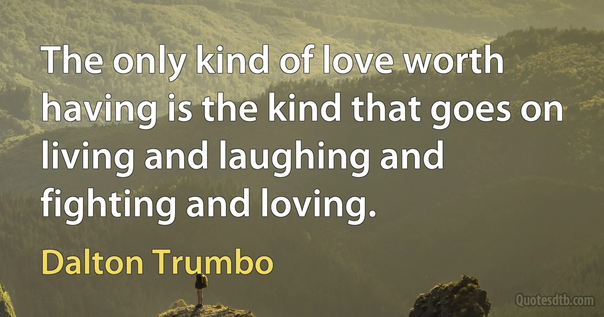 The only kind of love worth having is the kind that goes on living and laughing and fighting and loving. (Dalton Trumbo)