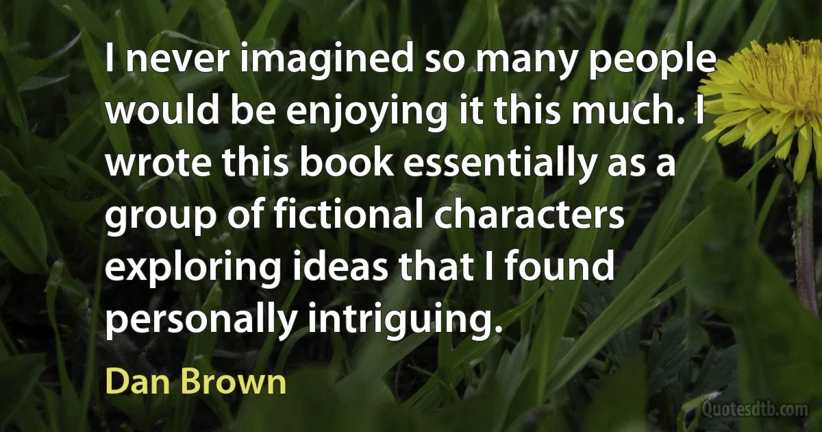 I never imagined so many people would be enjoying it this much. I wrote this book essentially as a group of fictional characters exploring ideas that I found personally intriguing. (Dan Brown)