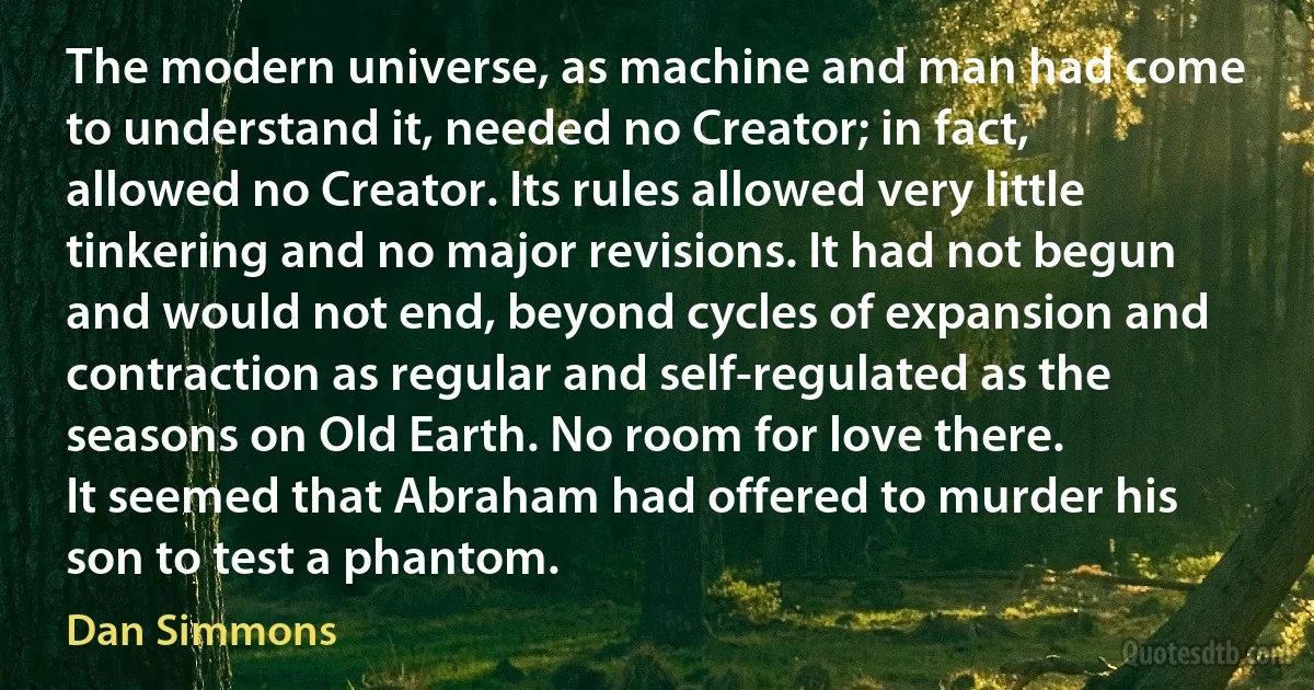 The modern universe, as machine and man had come to understand it, needed no Creator; in fact, allowed no Creator. Its rules allowed very little tinkering and no major revisions. It had not begun and would not end, beyond cycles of expansion and contraction as regular and self-regulated as the seasons on Old Earth. No room for love there.
It seemed that Abraham had offered to murder his son to test a phantom. (Dan Simmons)