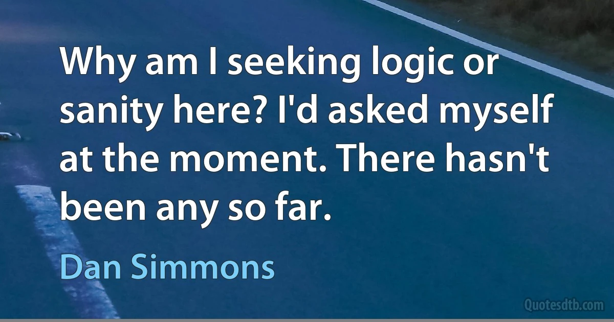 Why am I seeking logic or sanity here? I'd asked myself at the moment. There hasn't been any so far. (Dan Simmons)