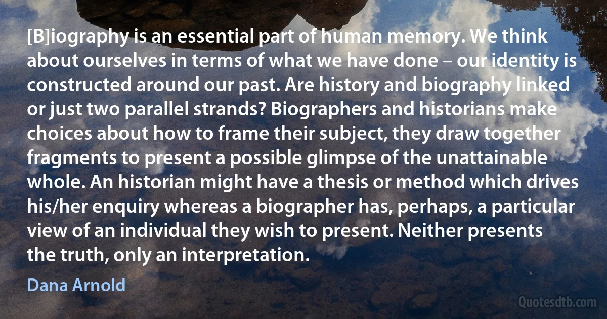 [B]iography is an essential part of human memory. We think about ourselves in terms of what we have done – our identity is constructed around our past. Are history and biography linked or just two parallel strands? Biographers and historians make choices about how to frame their subject, they draw together fragments to present a possible glimpse of the unattainable whole. An historian might have a thesis or method which drives his/her enquiry whereas a biographer has, perhaps, a particular view of an individual they wish to present. Neither presents the truth, only an interpretation. (Dana Arnold)