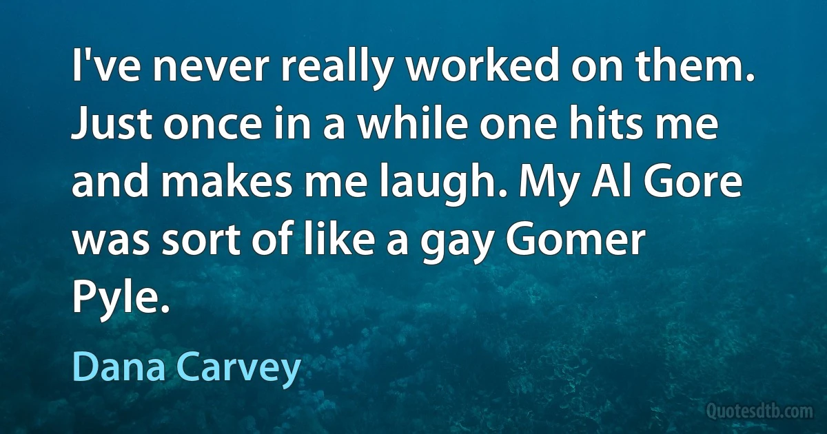 I've never really worked on them. Just once in a while one hits me and makes me laugh. My Al Gore was sort of like a gay Gomer Pyle. (Dana Carvey)