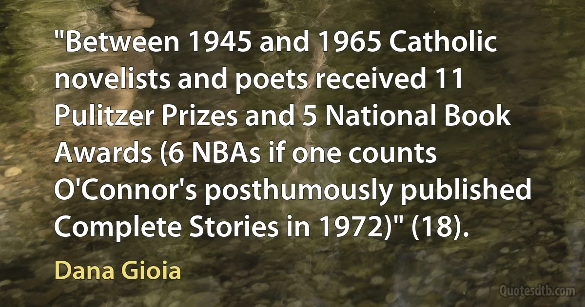 "Between 1945 and 1965 Catholic novelists and poets received 11 Pulitzer Prizes and 5 National Book Awards (6 NBAs if one counts O'Connor's posthumously published Complete Stories in 1972)" (18). (Dana Gioia)