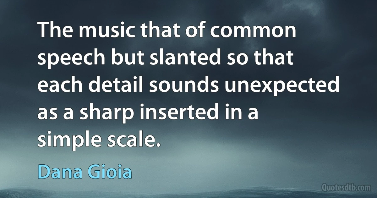 The music that of common speech but slanted so that each detail sounds unexpected as a sharp inserted in a simple scale. (Dana Gioia)