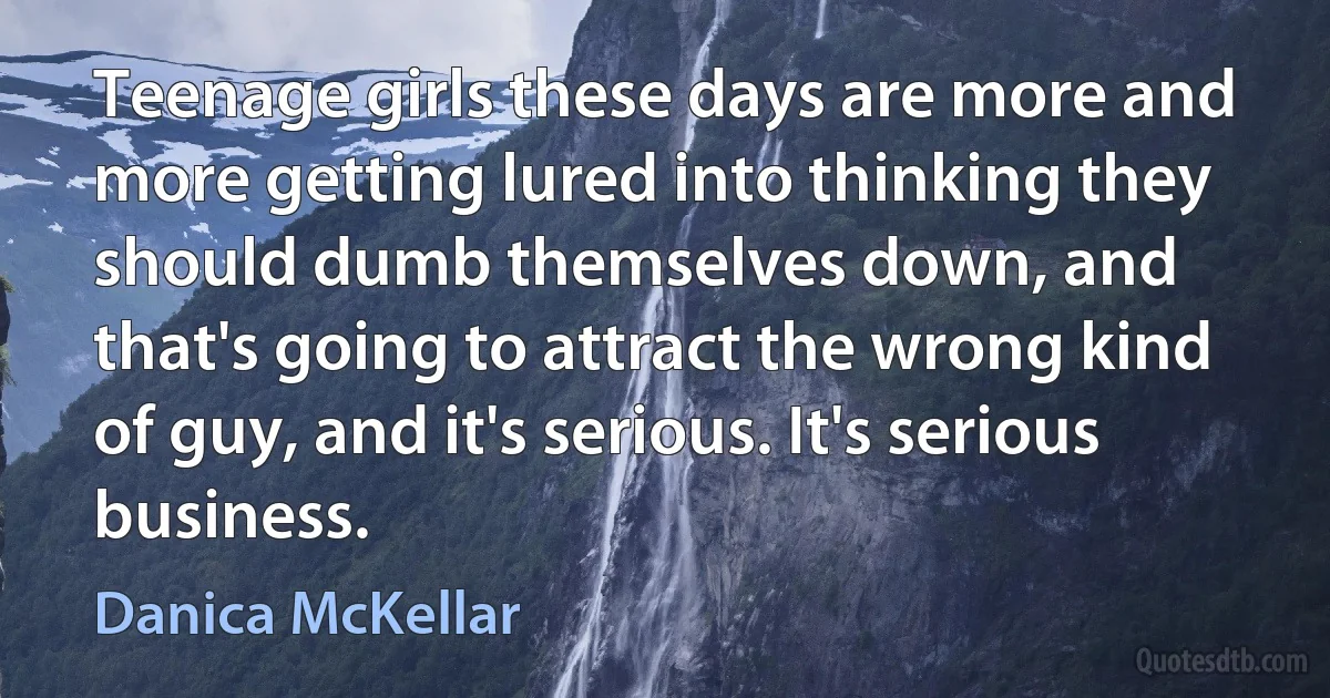 Teenage girls these days are more and more getting lured into thinking they should dumb themselves down, and that's going to attract the wrong kind of guy, and it's serious. It's serious business. (Danica McKellar)