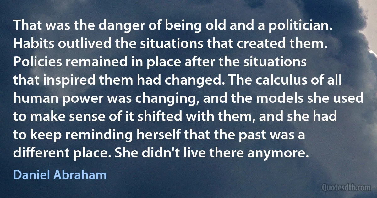 That was the danger of being old and a politician. Habits outlived the situations that created them. Policies remained in place after the situations that inspired them had changed. The calculus of all human power was changing, and the models she used to make sense of it shifted with them, and she had to keep reminding herself that the past was a different place. She didn't live there anymore. (Daniel Abraham)