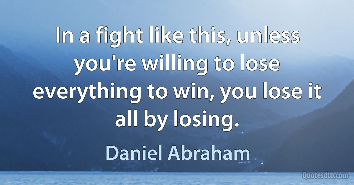 In a fight like this, unless you're willing to lose everything to win, you lose it all by losing. (Daniel Abraham)