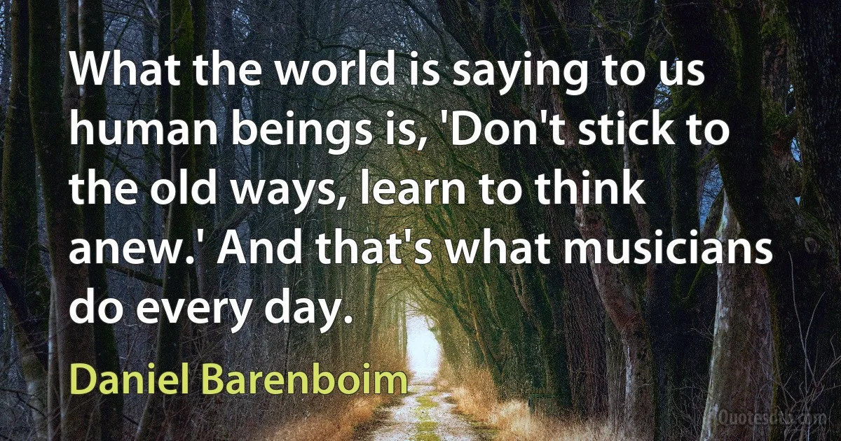 What the world is saying to us human beings is, 'Don't stick to the old ways, learn to think anew.' And that's what musicians do every day. (Daniel Barenboim)