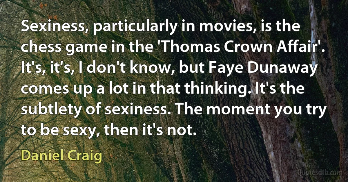 Sexiness, particularly in movies, is the chess game in the 'Thomas Crown Affair'. It's, it's, I don't know, but Faye Dunaway comes up a lot in that thinking. It's the subtlety of sexiness. The moment you try to be sexy, then it's not. (Daniel Craig)