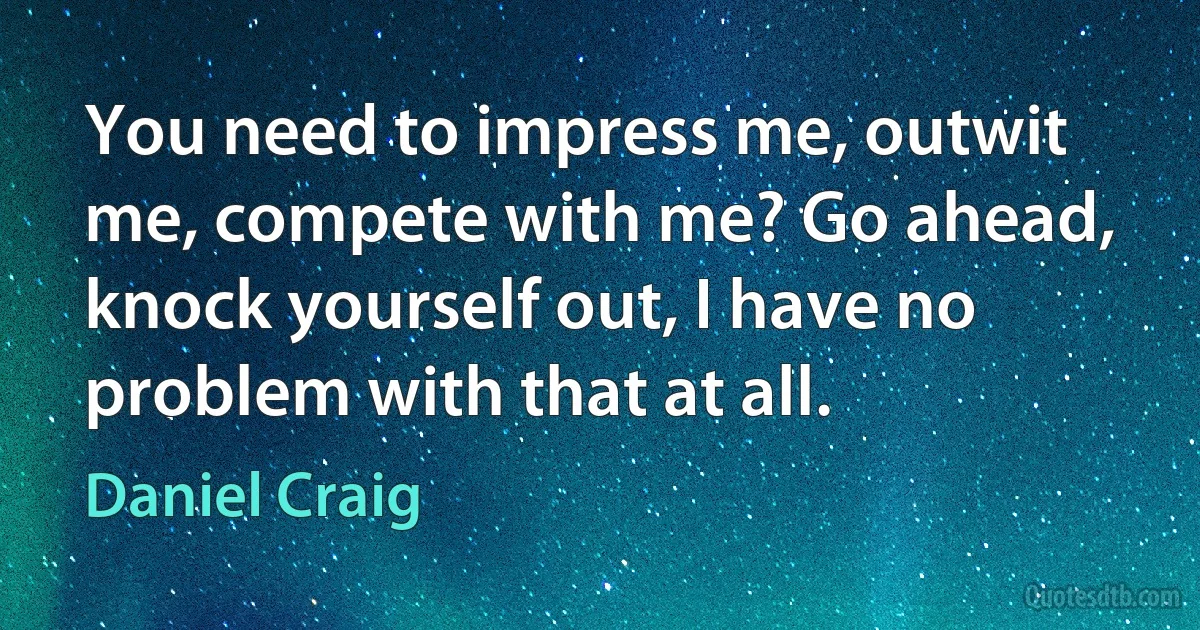 You need to impress me, outwit me, compete with me? Go ahead, knock yourself out, I have no problem with that at all. (Daniel Craig)