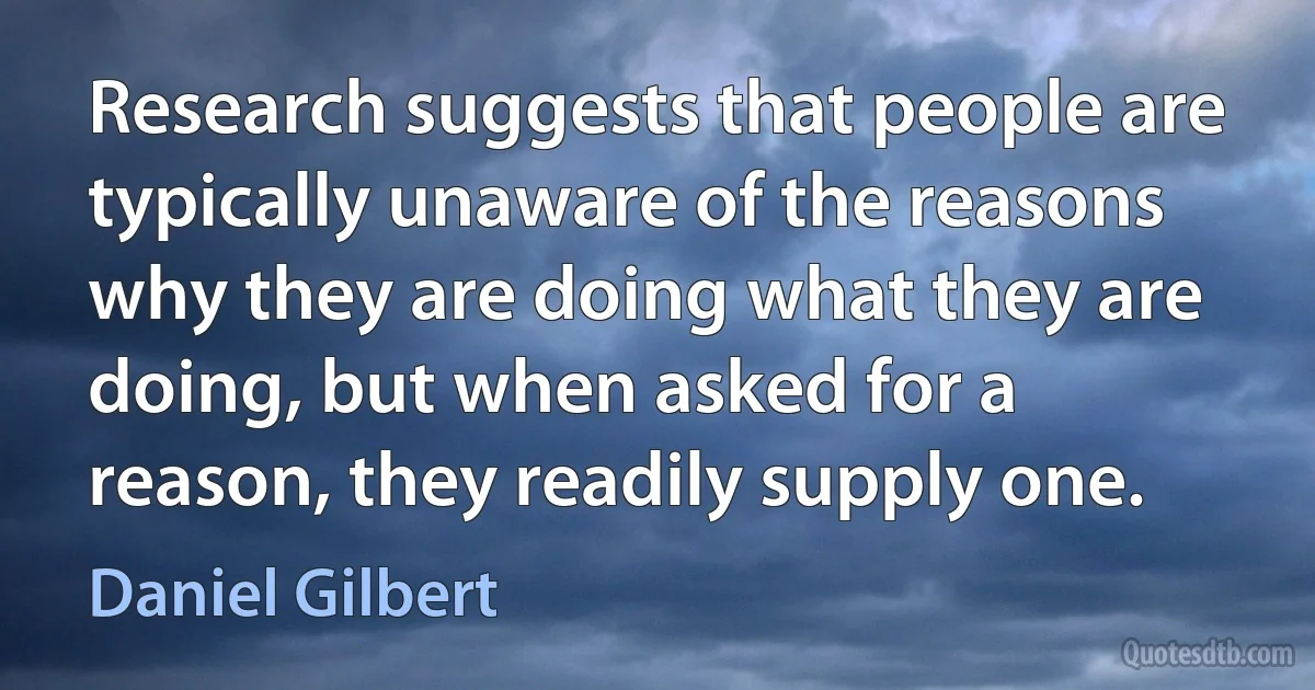 Research suggests that people are typically unaware of the reasons why they are doing what they are doing, but when asked for a reason, they readily supply one. (Daniel Gilbert)