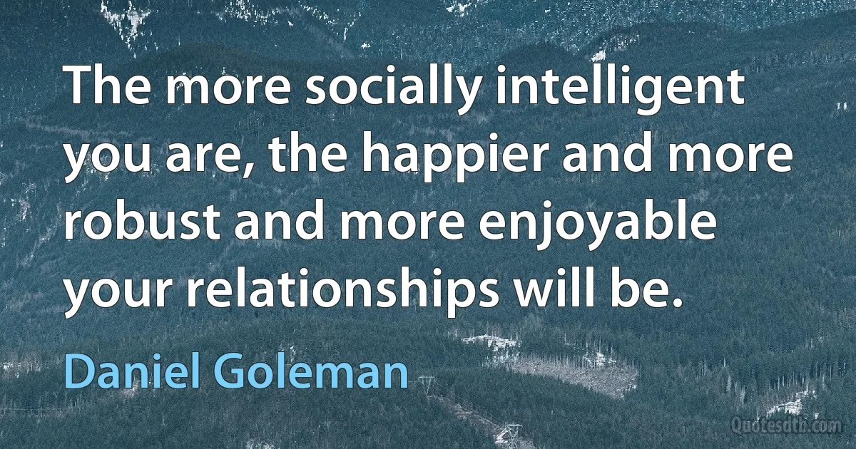 The more socially intelligent you are, the happier and more robust and more enjoyable your relationships will be. (Daniel Goleman)