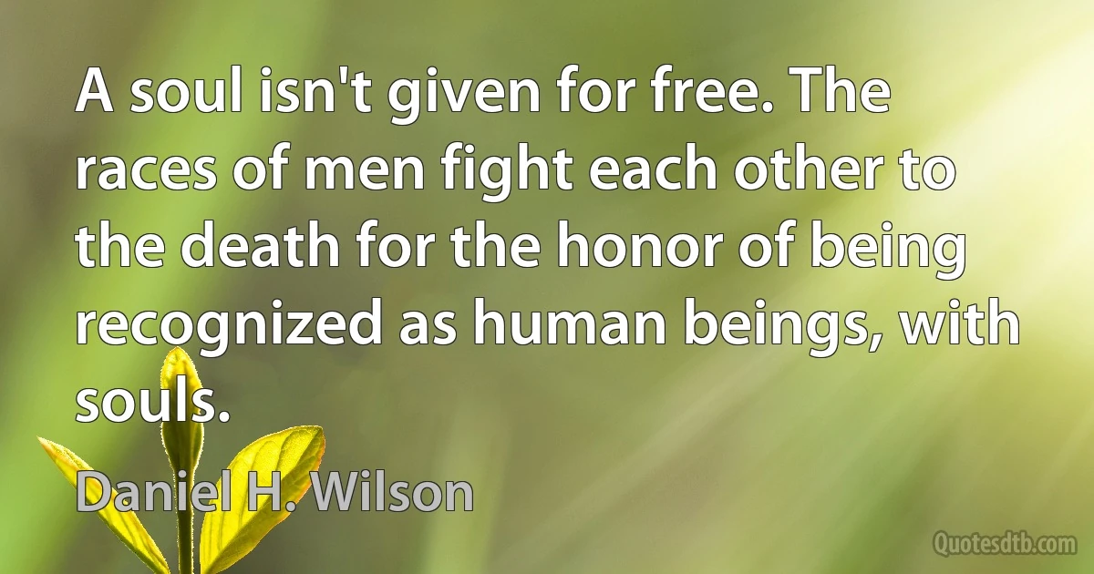 A soul isn't given for free. The races of men fight each other to the death for the honor of being recognized as human beings, with souls. (Daniel H. Wilson)