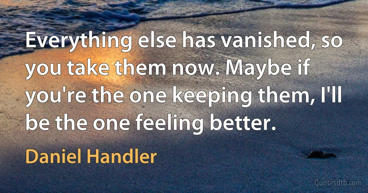 Everything else has vanished, so you take them now. Maybe if you're the one keeping them, I'll be the one feeling better. (Daniel Handler)