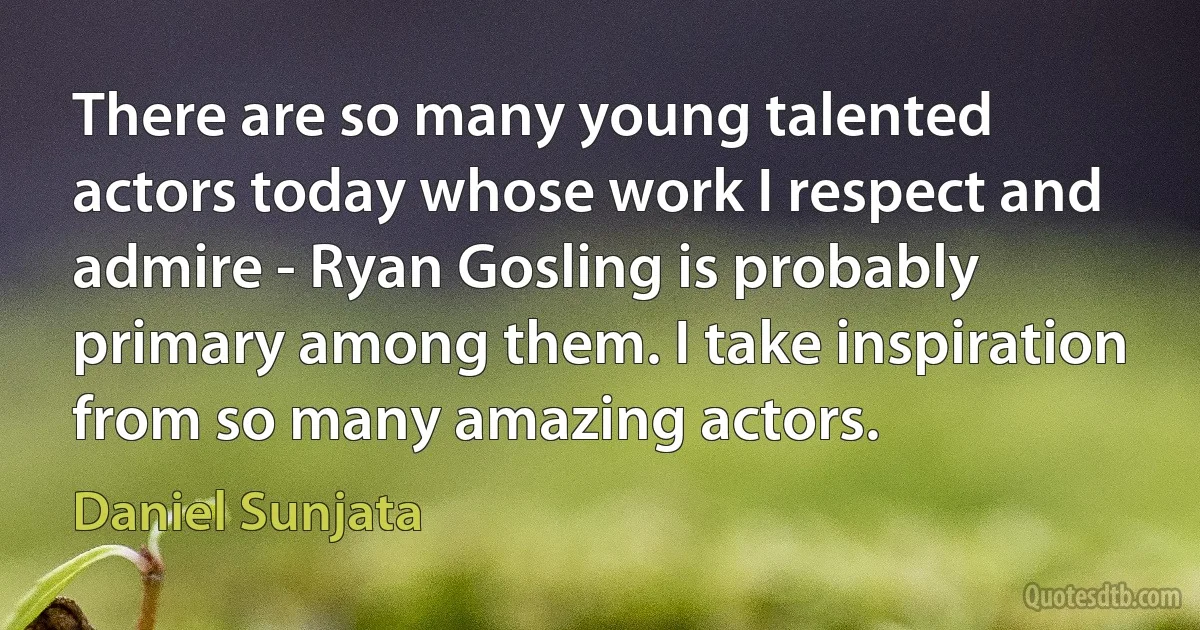 There are so many young talented actors today whose work I respect and admire - Ryan Gosling is probably primary among them. I take inspiration from so many amazing actors. (Daniel Sunjata)