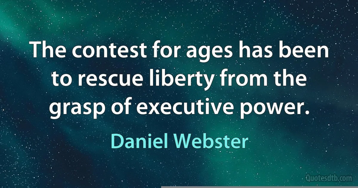 The contest for ages has been to rescue liberty from the grasp of executive power. (Daniel Webster)