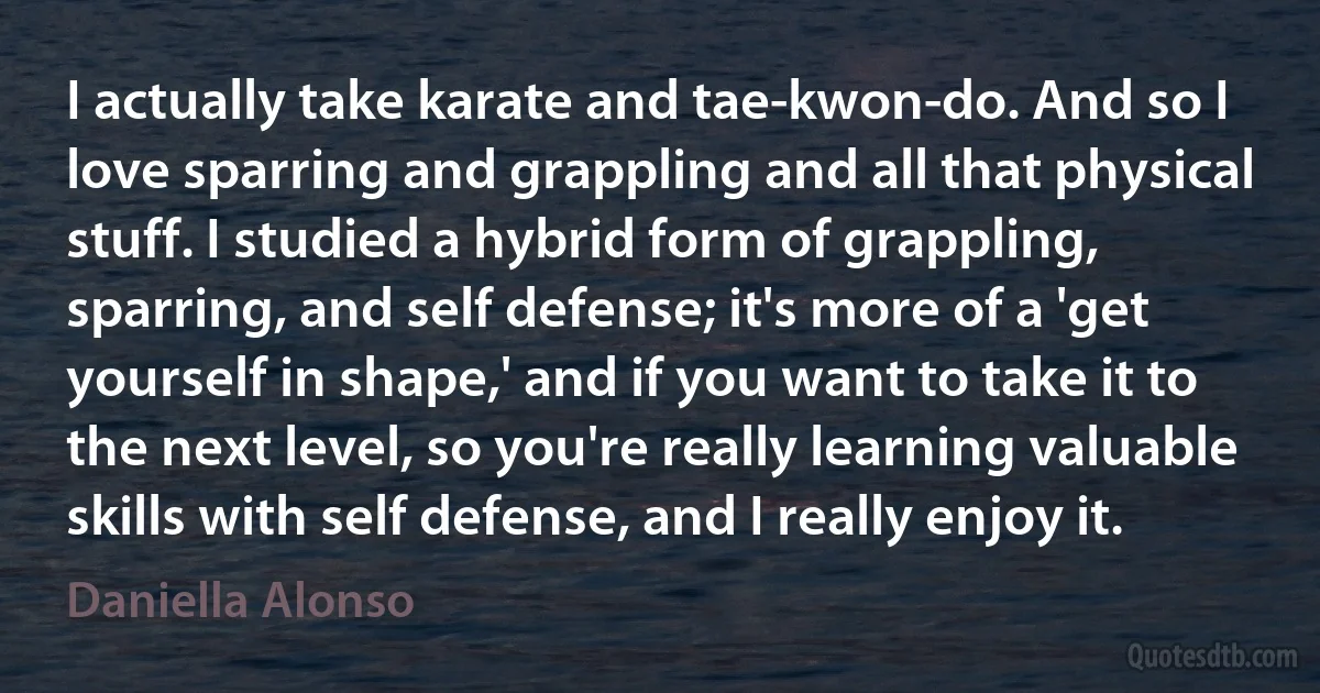 I actually take karate and tae-kwon-do. And so I love sparring and grappling and all that physical stuff. I studied a hybrid form of grappling, sparring, and self defense; it's more of a 'get yourself in shape,' and if you want to take it to the next level, so you're really learning valuable skills with self defense, and I really enjoy it. (Daniella Alonso)