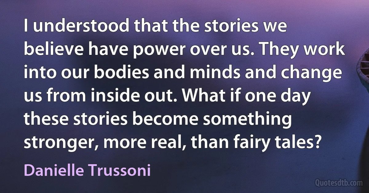 I understood that the stories we believe have power over us. They work into our bodies and minds and change us from inside out. What if one day these stories become something stronger, more real, than fairy tales? (Danielle Trussoni)